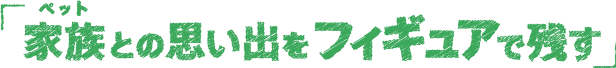 家族（ペット）との思い出をフィギュアに。